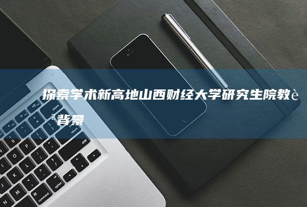 探索学术新高地：山西财经大学研究生院教育背景与科研实力